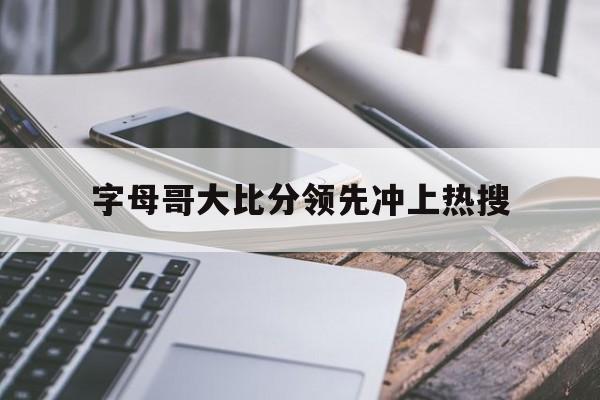 字母哥大比分领先冲上热搜(字母哥最精彩的一场比赛)